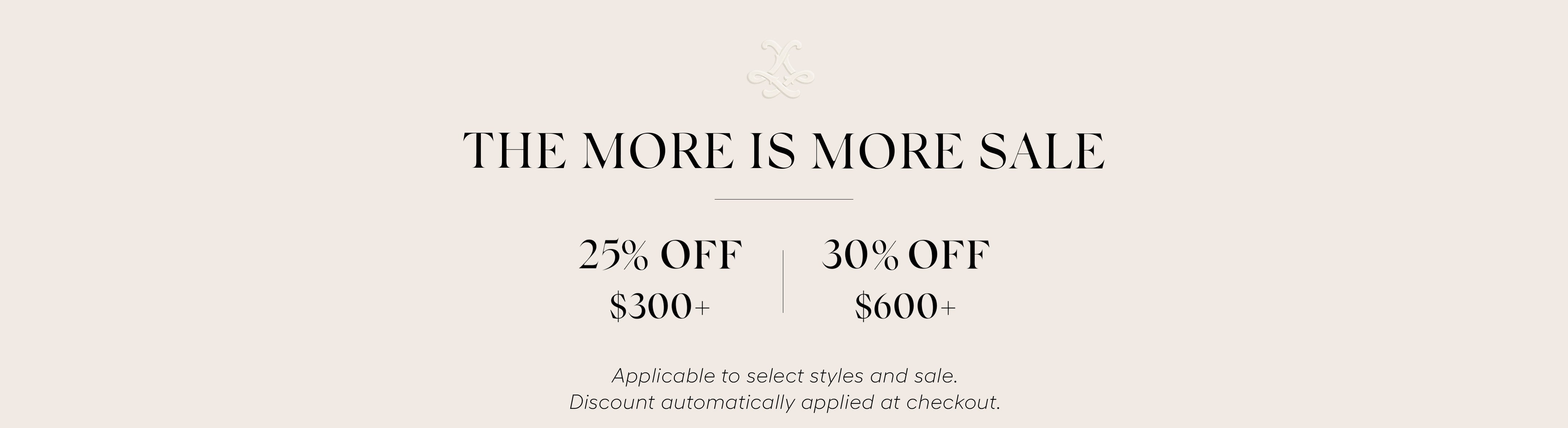 A promotional sale banner on a light beige background with the text 'THE MORE IS MORE SALE', '25% OFF $300+', '30% OFF $600+', Applicable to select styles and sale. Discount automatically applied at checkout.