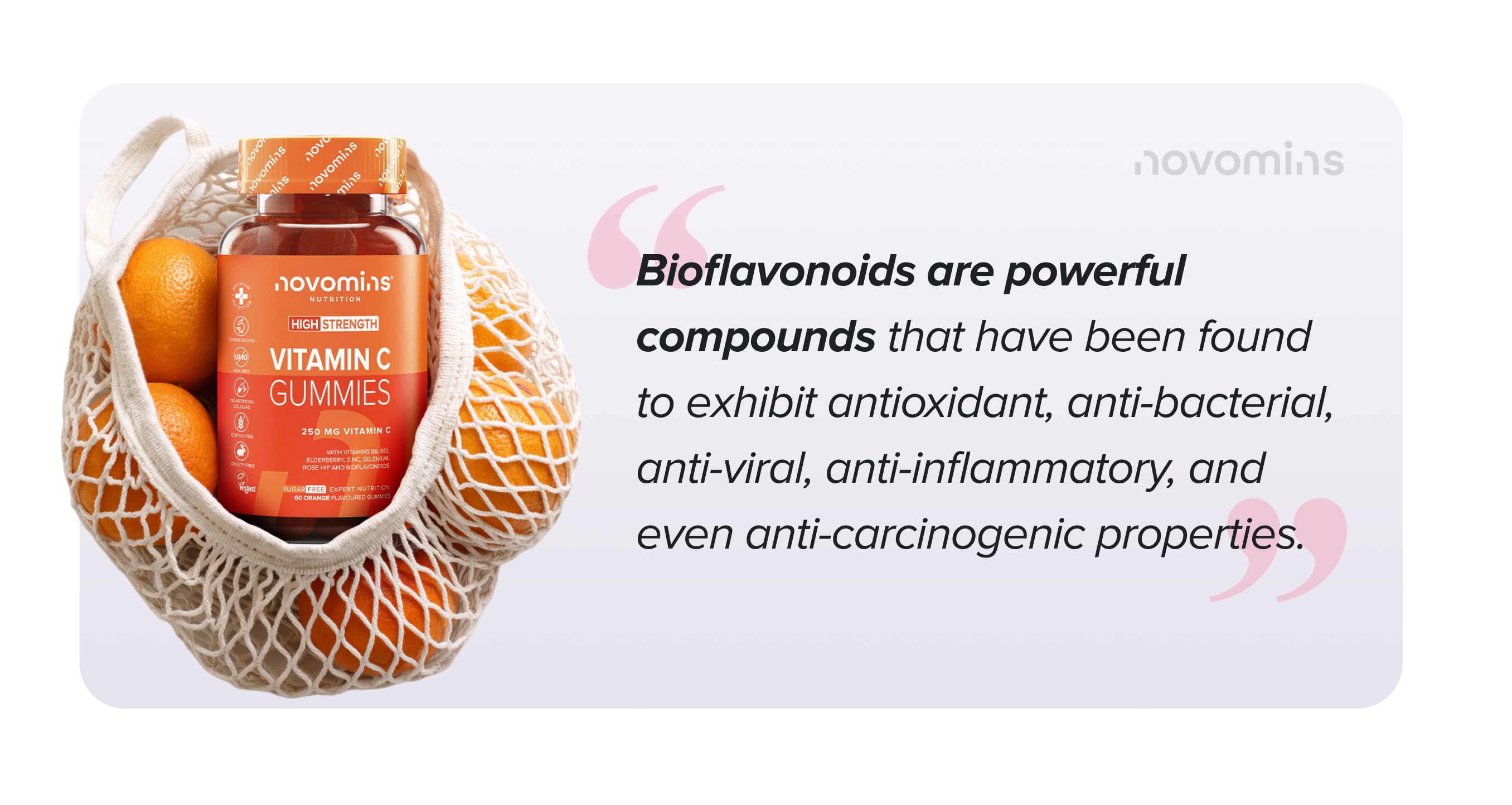 Bioflavonoids are powerful compounds that have been found to exhibit antioxidant, anti-bacterial, anti-viral, anti-inflammatory, and even anti-carcinogenic properties.