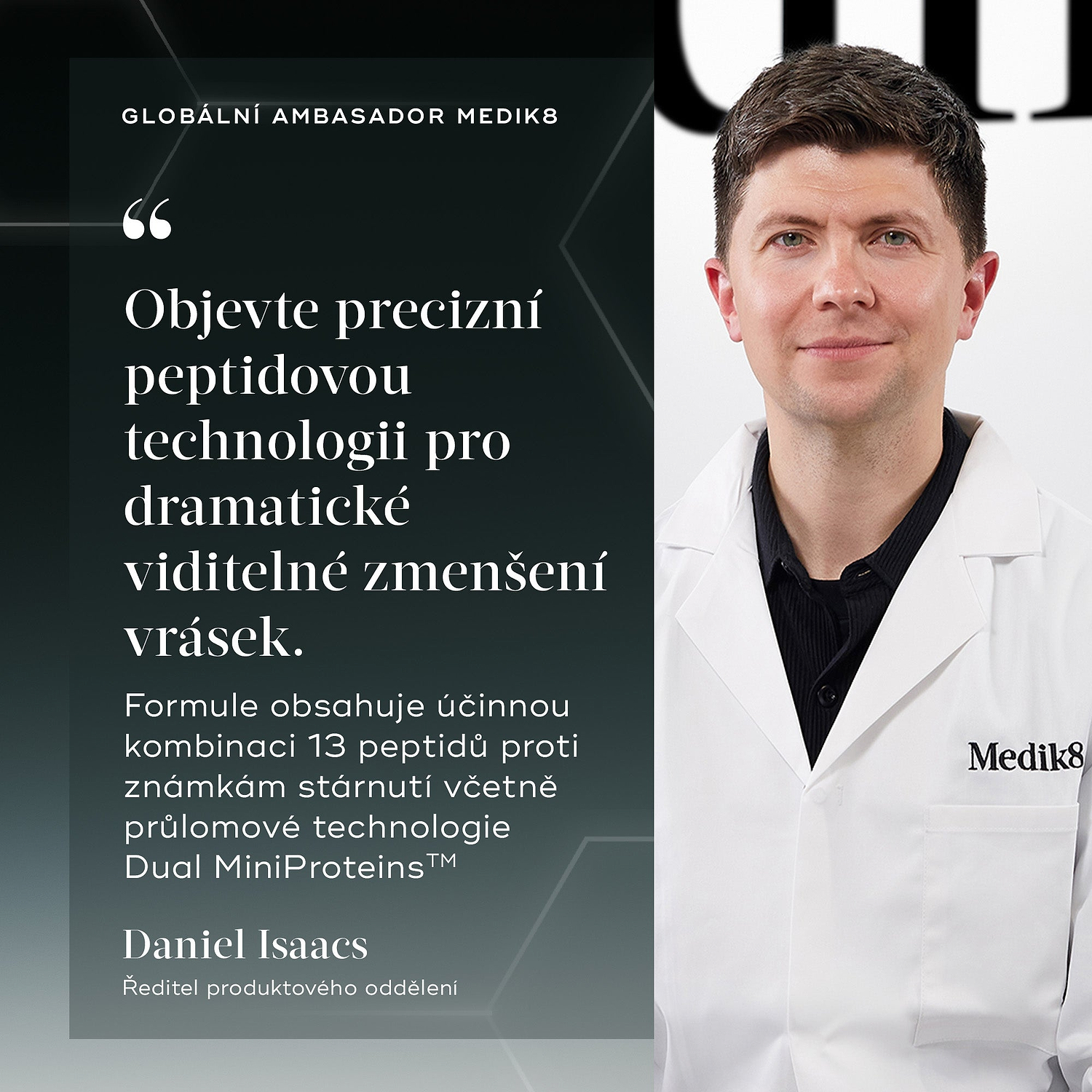 Citát od Daniel Isaacs, Ředitel produktového oddělení a Globální ambasador Medik8: „Objevte precizní peptidovou technologii pro dramatické viditelné zmenšení vrásek. Formule obsahuje účinnou kombinaci 13 peptidů proti známkám stárnutí včetně průlomové technologie Dual MiniProteins™.“
