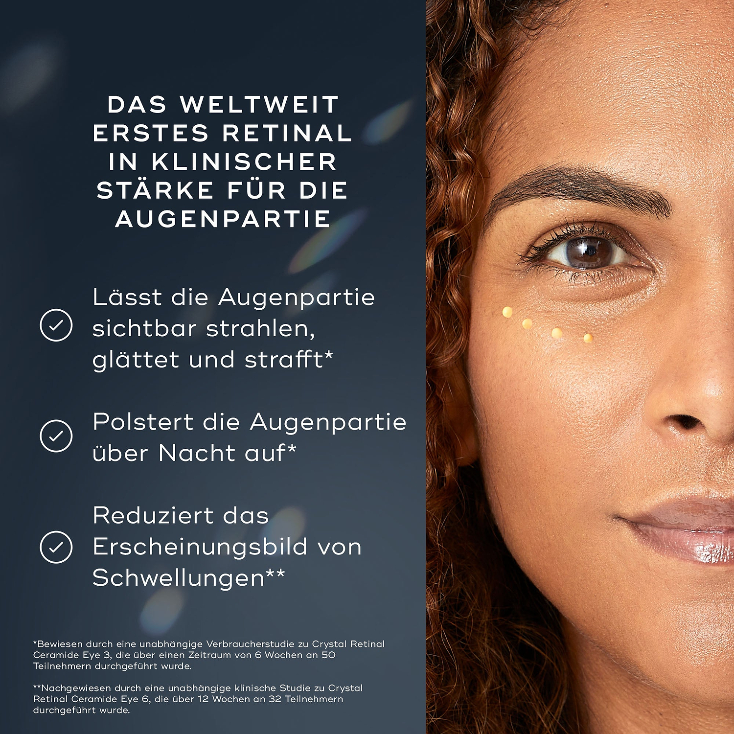 Das Gesicht einer Frau wird gezeigt, mit kleinen Punkten des Crystal Retinal Ceramide Eye unter einem Auge aufgetragen. Der Text hebt die WELTWEIT ERSTE KLINISCHE STÄRKE RETINAL FÜR DEN AUGENBEREICH hervor. Es hellt den Augenbereich sichtbar auf, glättet und strafft ihn, polstert die Augenpartie über Nacht auf und reduziert das Erscheinungsbild von Schwellungen.