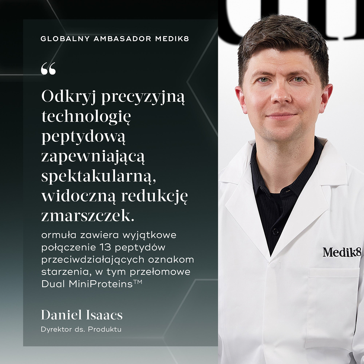 Cytat od Daniel Isaacs, Dyrektor ds. Produktu i Globalny Ambasador Medik8: „Odkryj precyzyjną technologię peptydową zapewniającą spektakularną, widoczną redukcję zmarszczek. Formuła zawiera wyjątkowe połączenie 13 peptydów przeciwdziałających oznakom starzenia, w tym przełomowe Dual MiniProteins™”.